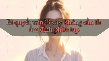 bí quyết win23 vay không cần thẩm định phức tạp