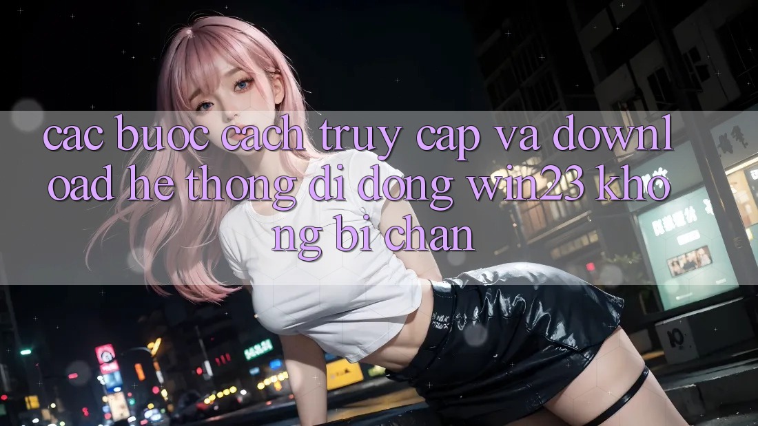 Các bước Cách Truy Cập Và Download Hệ thống di động win23 Không Bị Chặn