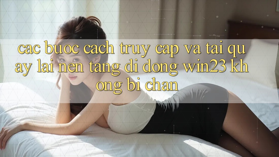 Các bước Cách Truy Cập Và Tải quay lại Nền tảng di động win23 Không Bị Chặn Các bước Cách Truy Cập Và Tải quay lại Nền tảng di động win23 Không Bị Chặn