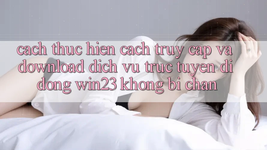 Cách thực hiện Cách Truy Cập Và Download Dịch vụ trực tuyến di động win23 Không Bị Chặn