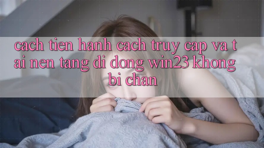 Cách tiến hành Cách Truy Cập Và Tải Nền tảng di động win23 Không Bị Chặn