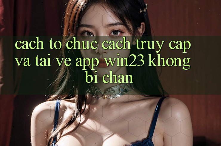 Cách tổ chức Cách Truy Cập Và Tải về App win23 Không Bị Chặn Cách tổ chức Cách Truy Cập Và Tải về App win23 Không Bị Chặn