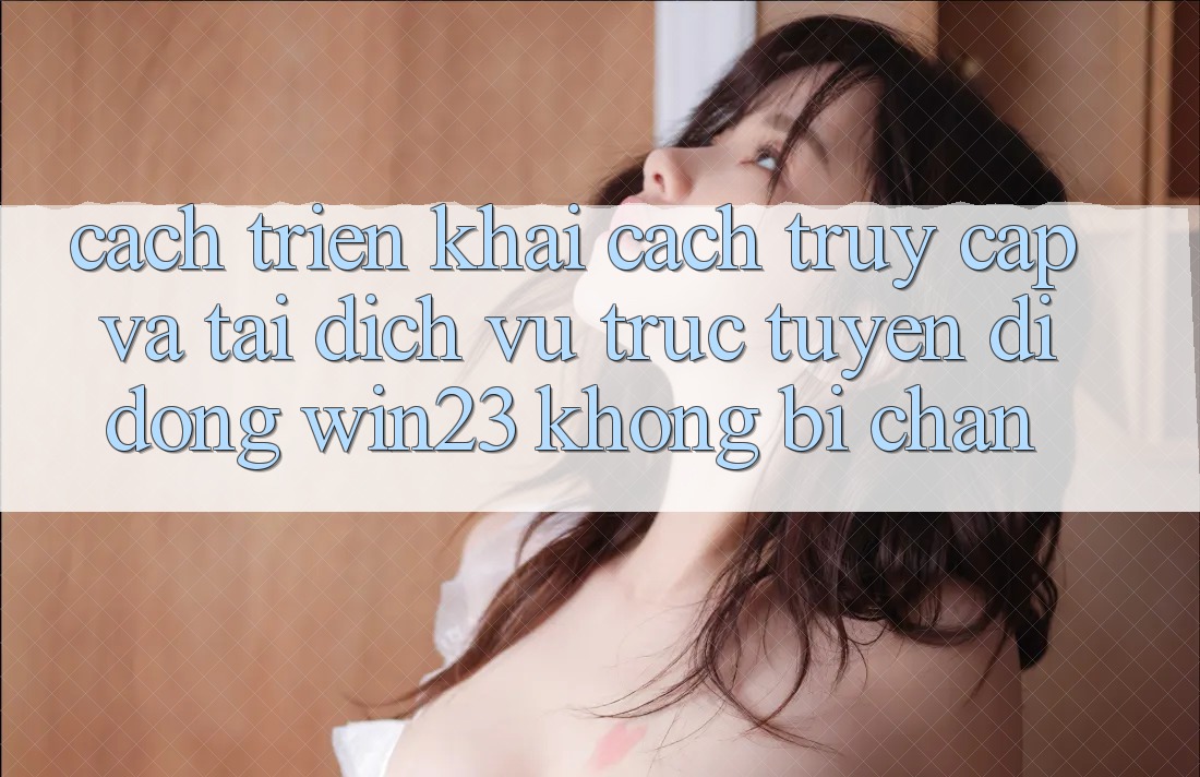 Cách triển khai Cách Truy Cập Và Tải Dịch vụ trực tuyến di động win23 Không Bị Chặn Cách triển khai Cách Truy Cập Và Tải Dịch vụ trực tuyến di động win23 Không Bị Chặn