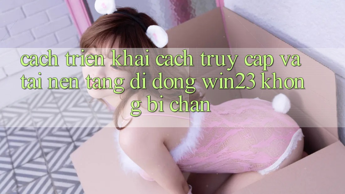 Cách triển khai Cách Truy Cập Và Tải Nền tảng di động win23 Không Bị Chặn Cách triển khai Cách Truy Cập Và Tải Nền tảng di động win23 Không Bị Chặn
