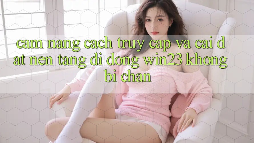 Cẩm nang Cách Truy Cập Và Cài đặt Nền tảng di động win23 Không Bị Chặn