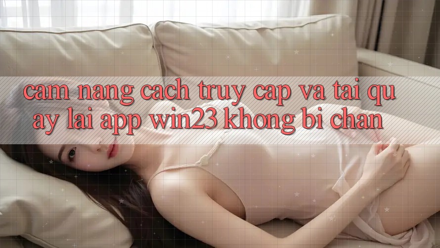 Cẩm nang Cách Truy Cập Và Tải quay lại App win23 Không Bị Chặn