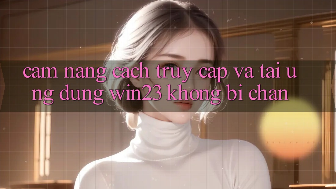 Cẩm nang Cách Truy Cập Và Tải Ứng dụng win23 Không Bị Chặn