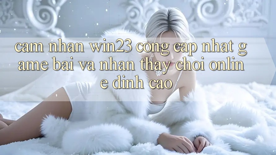 Cảm nhận win23 - Cổng Cập Nhật Game Bài Và Nhận thấy Chơi Online Đỉnh Cao Cảm nhận win23 - Cổng Cập Nhật Game Bài Và Nhận thấy Chơi Online Đỉnh Cao