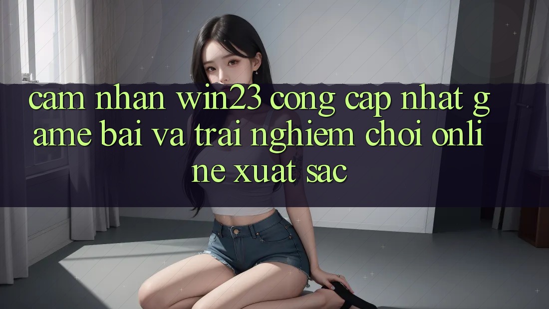 Cảm nhận win23 - Cổng Cập Nhật Game Bài Và Trải Nghiệm Chơi Online Xuất sắc Cảm nhận win23 - Cổng Cập Nhật Game Bài Và Trải Nghiệm Chơi Online Xuất sắc