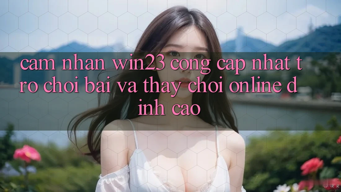 Cảm nhận win23 - Cổng Cập Nhật Trò chơi Bài Và Thấy Chơi Online Đỉnh cao