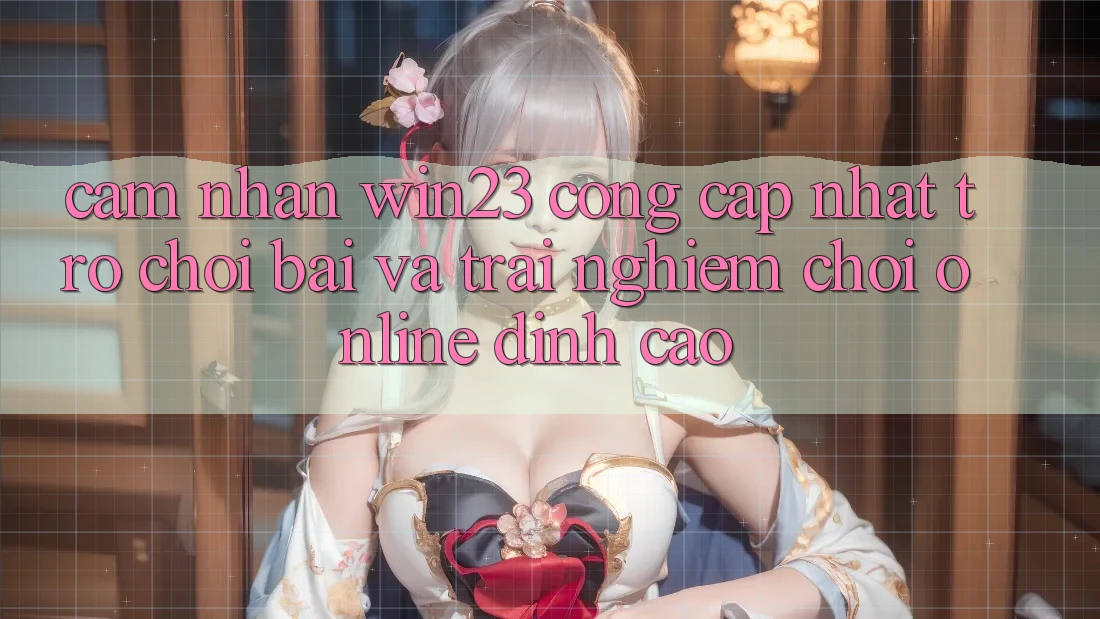 Cảm nhận win23 - Cổng Cập Nhật Trò chơi Bài Và Trải Nghiệm Chơi Online Đỉnh Cao
