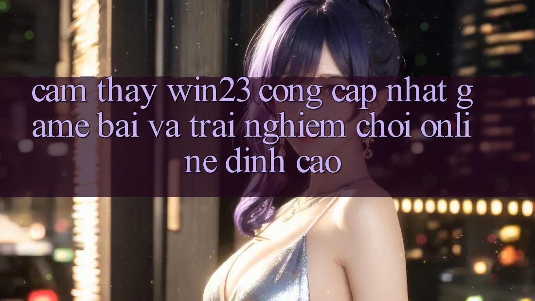 Cảm thấy win23 - Cổng Cập Nhật Game Bài Và Trải Nghiệm Chơi Online Đỉnh Cao