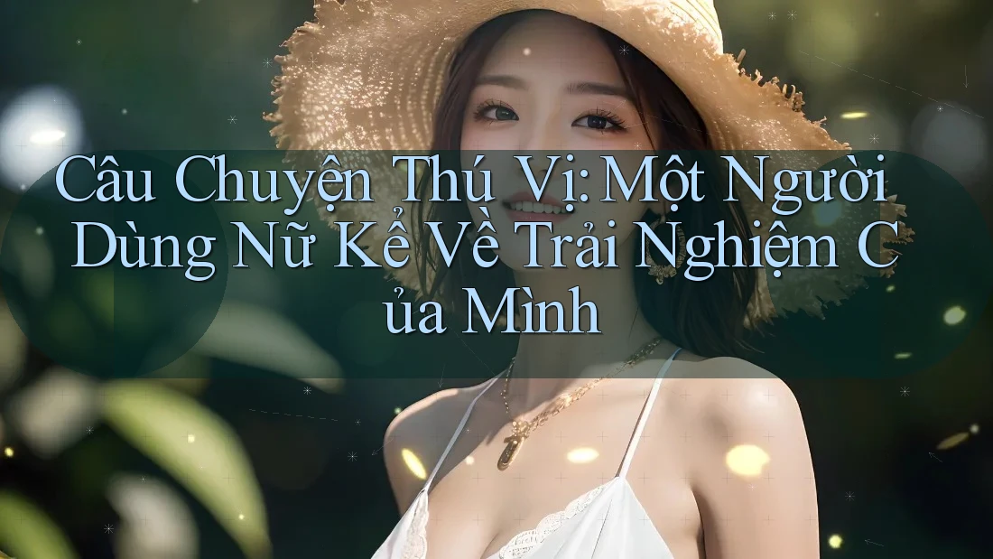 Câu Chuyện Thú Vị: Một Người Dùng Nữ Kể Về Trải Nghiệm Của Mình