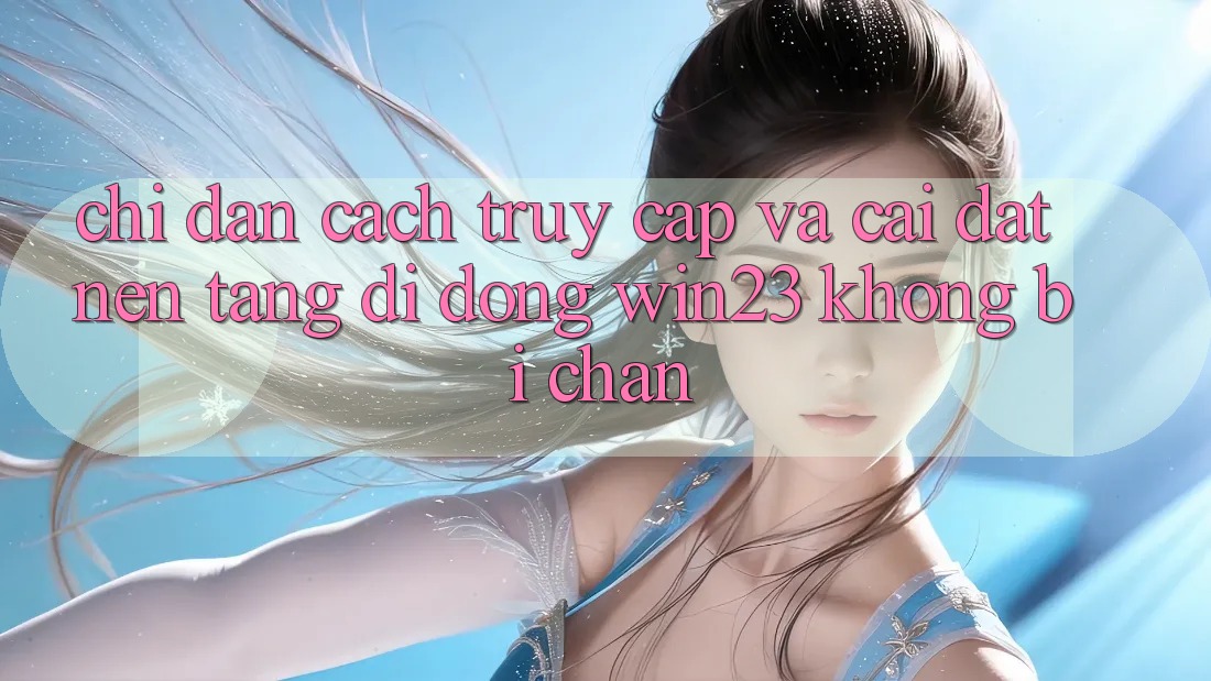 Chỉ dẫn Cách Truy Cập Và Cài đặt Nền tảng di động win23 Không Bị Chặn