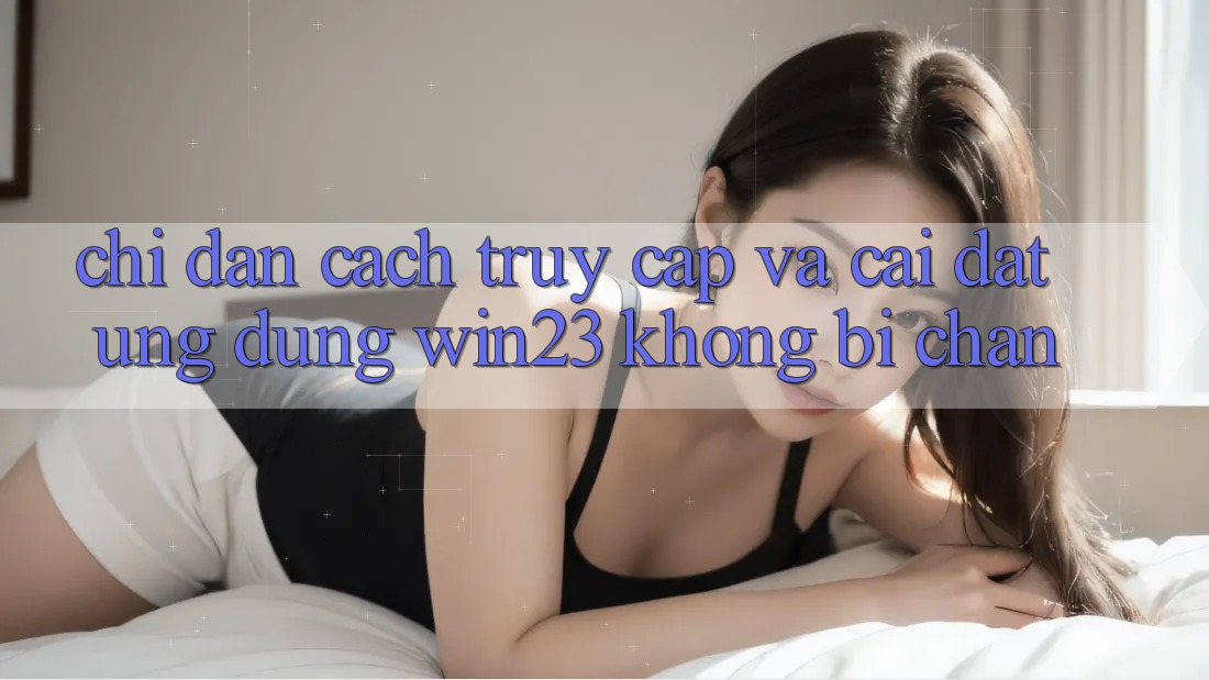 Chỉ dẫn Cách Truy Cập Và Cài đặt Ứng dụng win23 Không Bị Chặn Chỉ dẫn Cách Truy Cập Và Cài đặt Ứng dụng win23 Không Bị Chặn