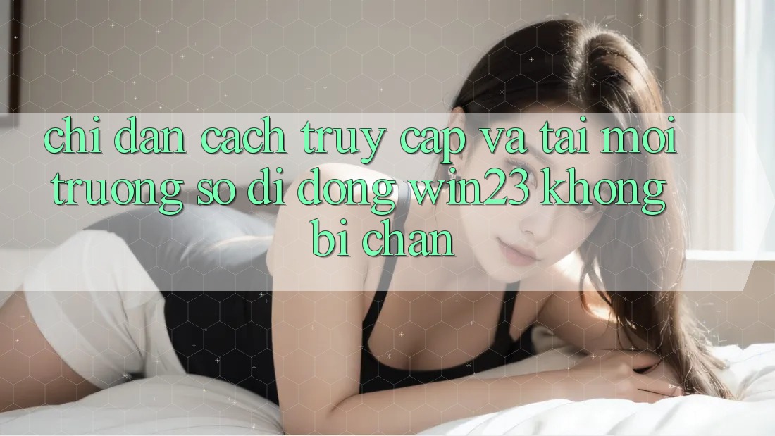 Chỉ dẫn Cách Truy Cập Và Tải Môi trường số di động win23 Không Bị Chặn