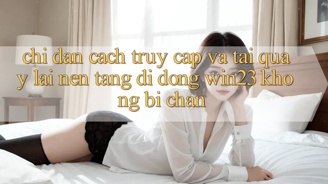 Chỉ dẫn Cách Truy Cập Và Tải quay lại Nền tảng di động win23 Không Bị Chặn