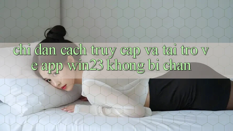 Chỉ dẫn Cách Truy Cập Và Tải trở về App win23 Không Bị Chặn Chỉ dẫn Cách Truy Cập Và Tải trở về App win23 Không Bị Chặn