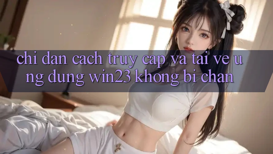 Chỉ dẫn Cách Truy Cập Và Tải về Ứng dụng win23 Không Bị Chặn