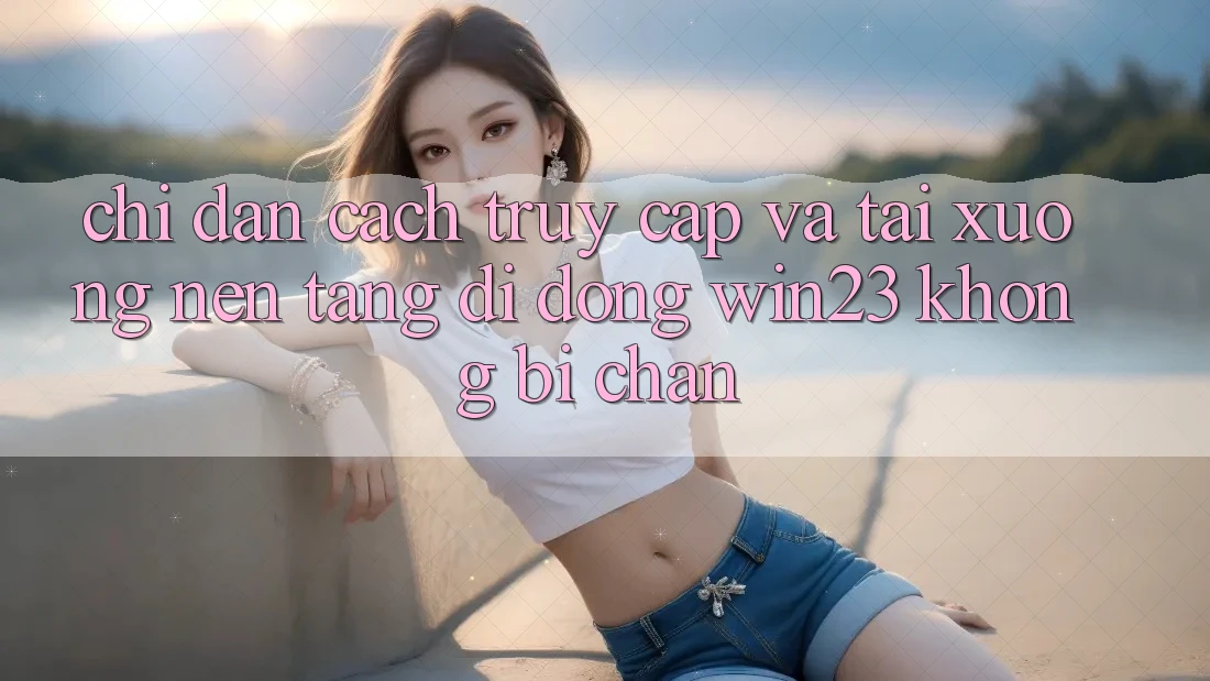 Chỉ dẫn Cách Truy Cập Và Tải xuống Nền tảng di động win23 Không Bị Chặn