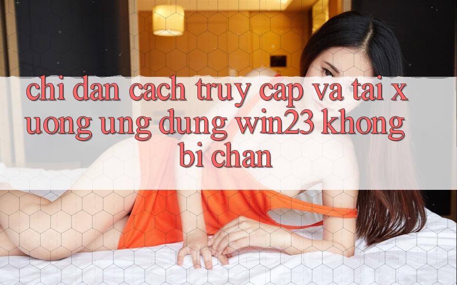 Chỉ dẫn Cách Truy Cập Và Tải xuống Ứng dụng win23 Không Bị Chặn Chỉ dẫn Cách Truy Cập Và Tải xuống Ứng dụng win23 Không Bị Chặn
