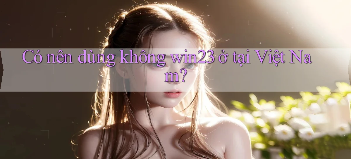 Có nên dùng không win23 ở tại Việt Nam