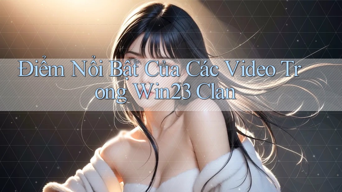 Điểm Nổi Bật Của Các Video Trong Win23 Clan Điểm Nổi Bật Của Các Video Trong Win23 Clan
