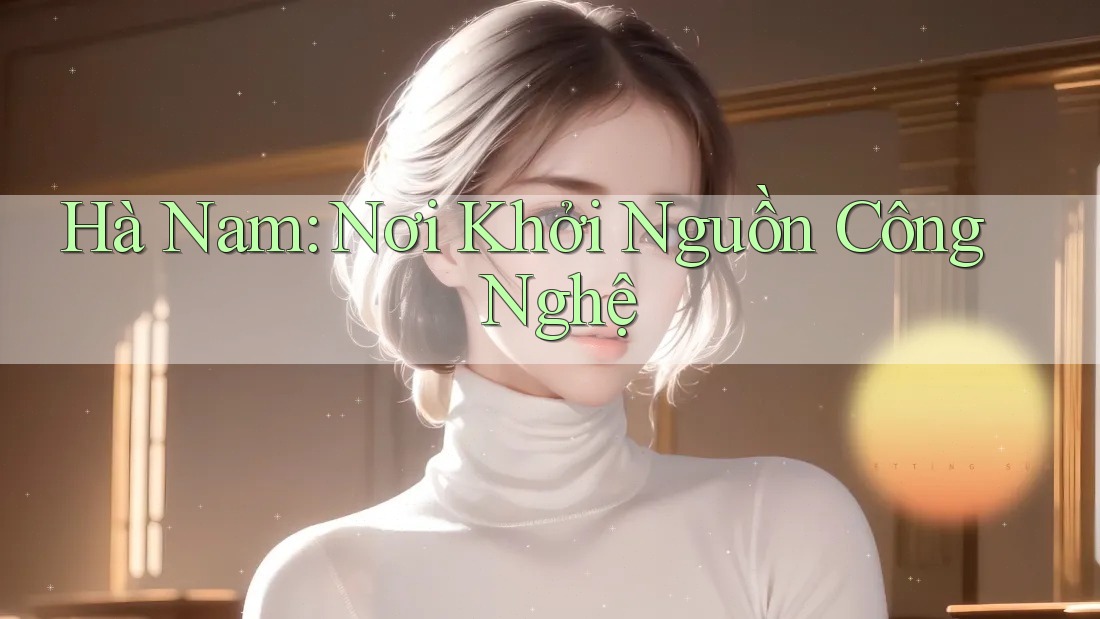 Hà Nam: Nơi Khởi Nguồn Công Nghệ