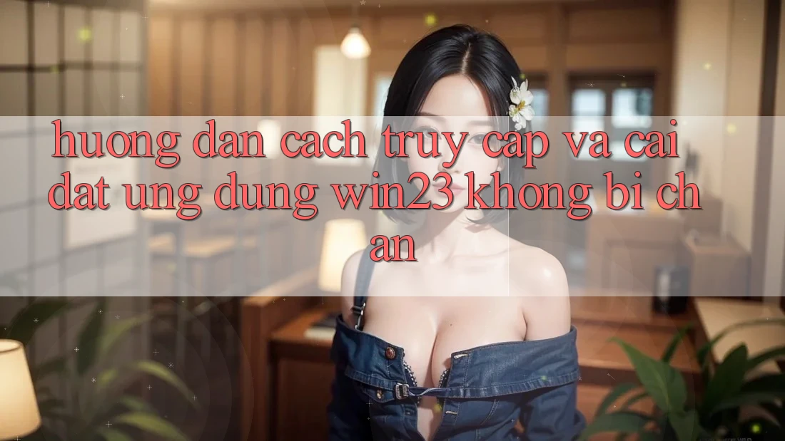 Hướng Dẫn Cách Truy Cập Và Cài đặt Ứng dụng win23 Không Bị Chặn