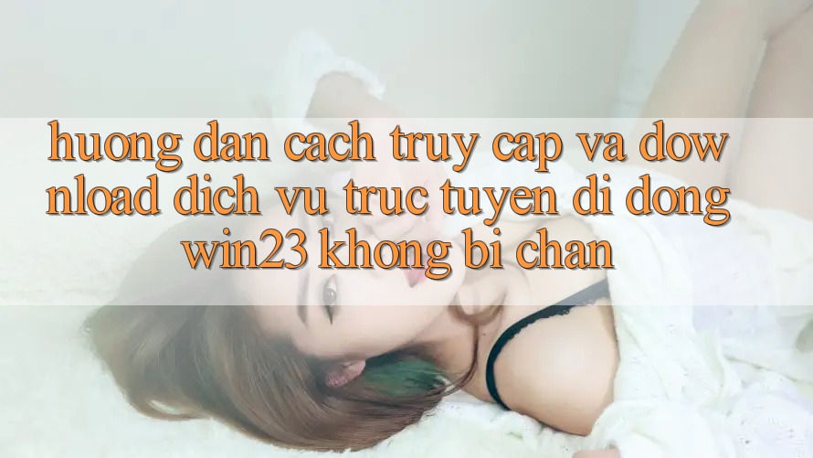 Hướng Dẫn Cách Truy Cập Và Download Dịch vụ trực tuyến di động win23 Không Bị Chặn