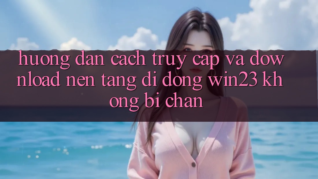 Hướng Dẫn Cách Truy Cập Và Download Nền tảng di động win23 Không Bị Chặn