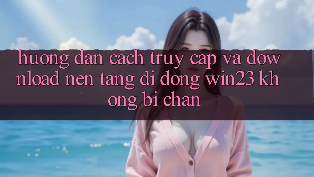Hướng Dẫn Cách Truy Cập Và Download Nền tảng di động win23 Không Bị Chặn Hướng Dẫn Cách Truy Cập Và Download Nền tảng di động win23 Không Bị Chặn
