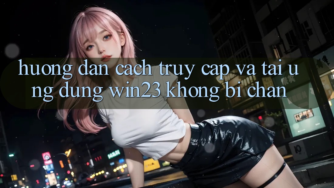 Hướng Dẫn Cách Truy Cập Và Tải Ứng dụng win23 Không Bị Chặn
