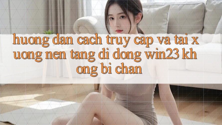 Hướng Dẫn Cách Truy Cập Và Tải xuống Nền tảng di động win23 Không Bị Chặn Hướng Dẫn Cách Truy Cập Và Tải xuống Nền tảng di động win23 Không Bị Chặn