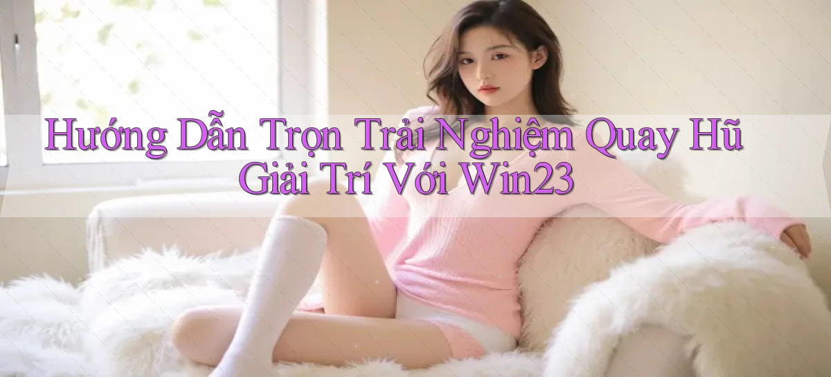 hướng dẫn trọn trải nghiệm quay hũ giải trí với win23