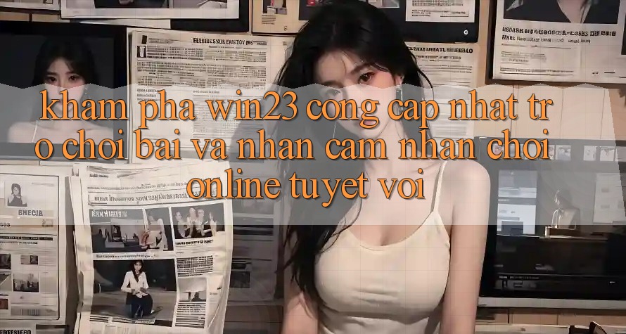 Khám Phá win23 - Cổng Cập Nhật Trò chơi Bài Và Nhận cảm nhận Chơi Online Tuyệt vời