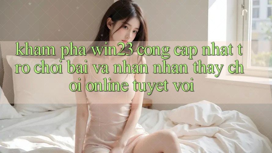 Khám Phá win23 - Cổng Cập Nhật Trò chơi Bài Và Nhận nhận thấy Chơi Online Tuyệt vời