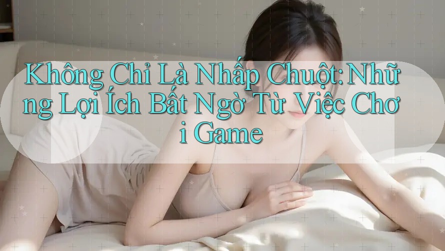 Không Chỉ Là Nhấp Chuột: Những Lợi Ích Bất Ngờ Từ Việc Chơi Game
