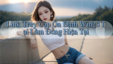 link truy cập ổn định win23 tại Lâm Đồng hiện tại