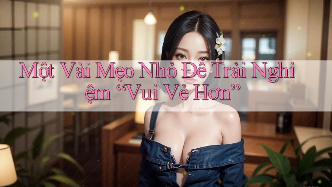 Một Vài Mẹo Nhỏ Để Trải Nghiệm “Vui Vẻ Hơn” Một Vài Mẹo Nhỏ Để Trải Nghiệm “Vui Vẻ Hơn”