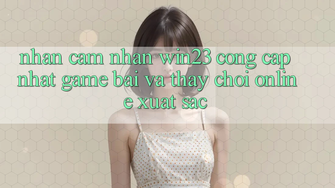 Nhận cảm nhận win23 - Cổng Cập Nhật Game Bài Và Thấy Chơi Online Xuất sắc