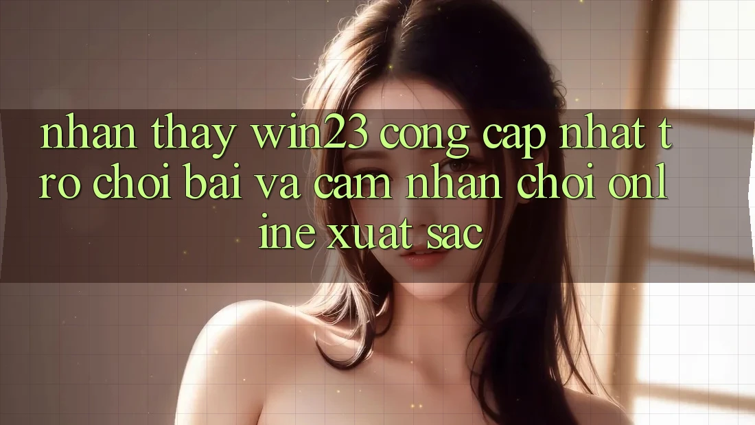 Nhận thấy win23 - Cổng Cập Nhật Trò chơi Bài Và Cảm nhận Chơi Online Xuất sắc
