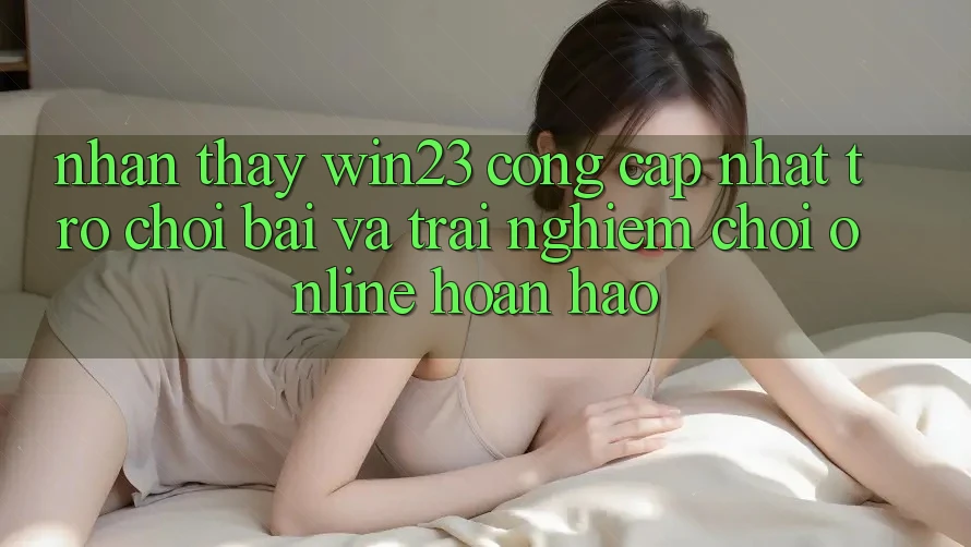 Nhận thấy win23 - Cổng Cập Nhật Trò chơi Bài Và Trải Nghiệm Chơi Online Hoàn hảo