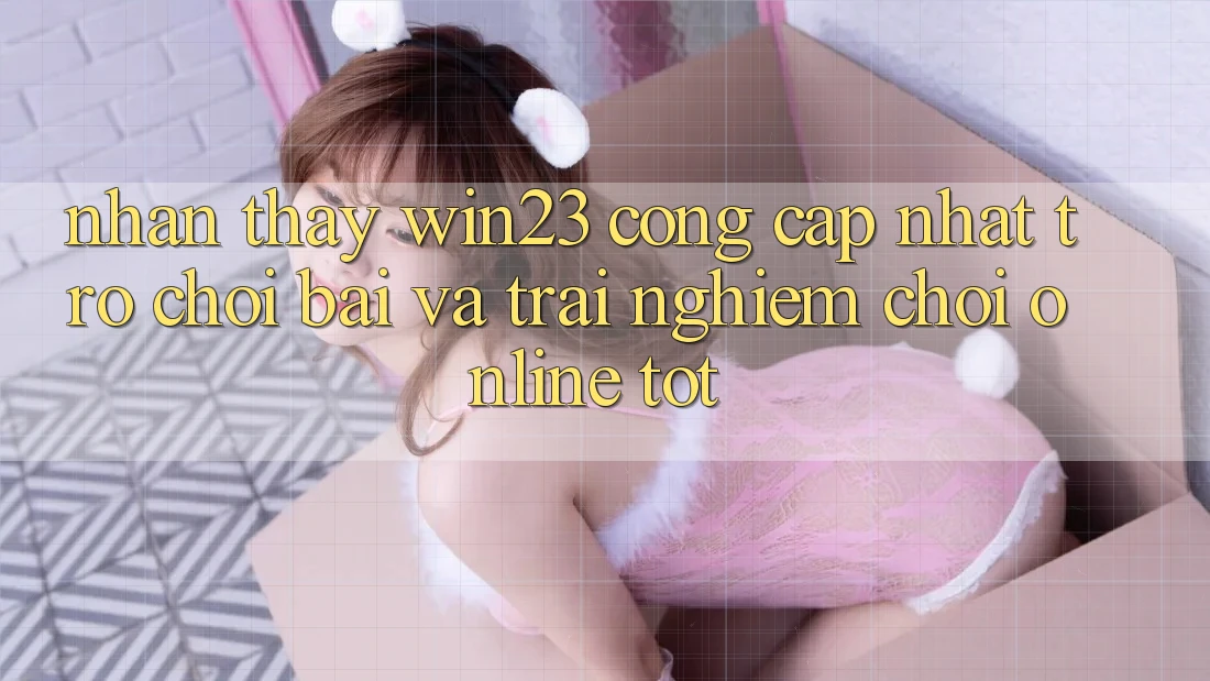 Nhận thấy win23 - Cổng Cập Nhật Trò chơi Bài Và Trải Nghiệm Chơi Online Tốt