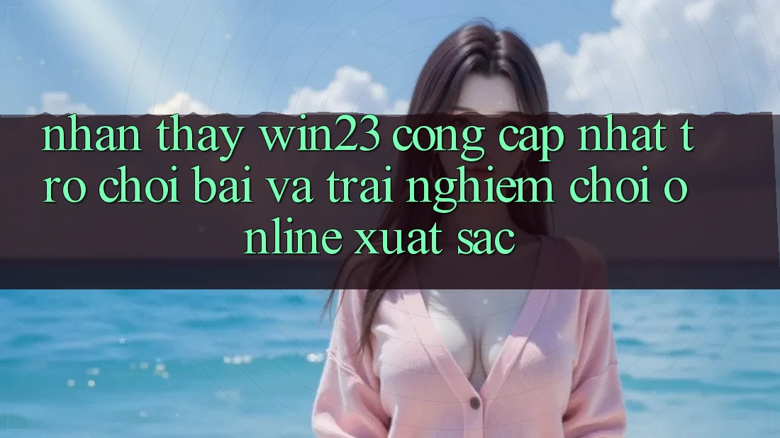 Nhận thấy win23 - Cổng Cập Nhật Trò chơi Bài Và Trải Nghiệm Chơi Online Xuất sắc