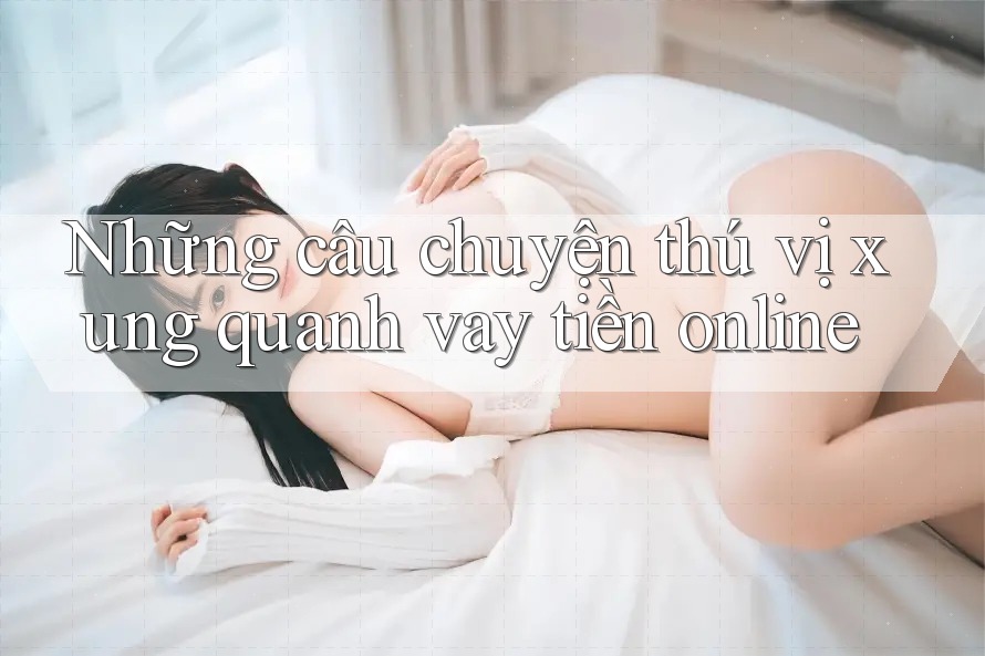 Những câu chuyện thú vị xung quanh vay tiền online