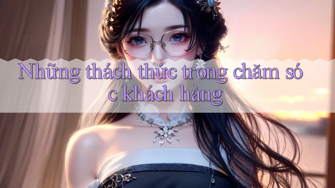 Những thách thức trong chăm sóc khách hàng Những thách thức trong chăm sóc khách hàng