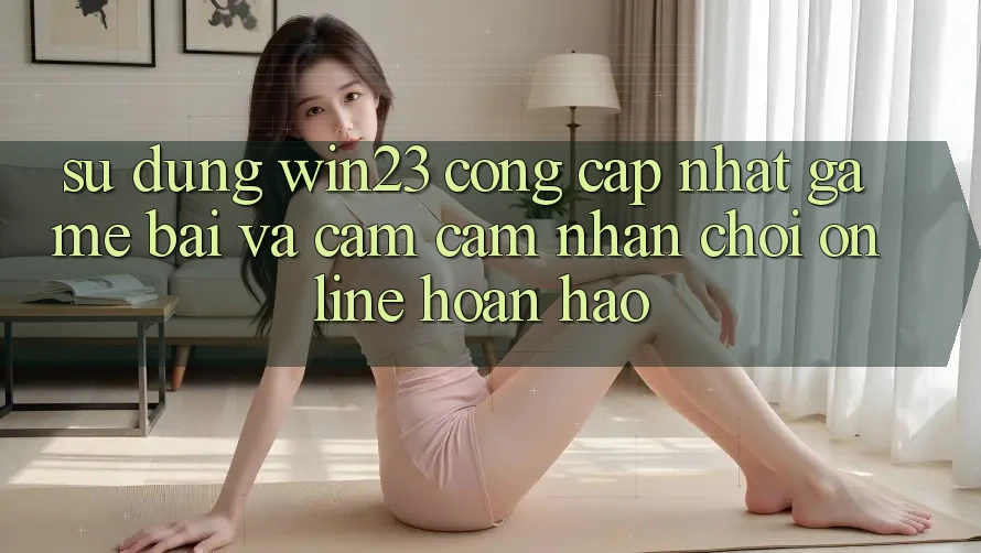 Sử dụng win23 - Cổng Cập Nhật Game Bài Và Cảm cảm nhận Chơi Online Hoàn hảo