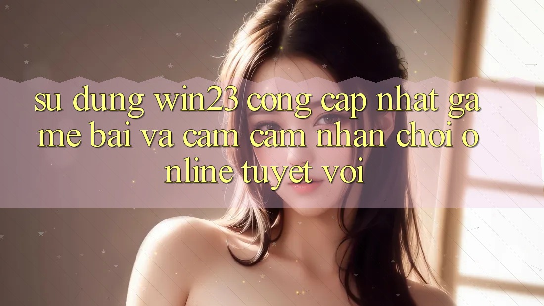 Sử dụng win23 - Cổng Cập Nhật Game Bài Và Cảm cảm nhận Chơi Online Tuyệt vời