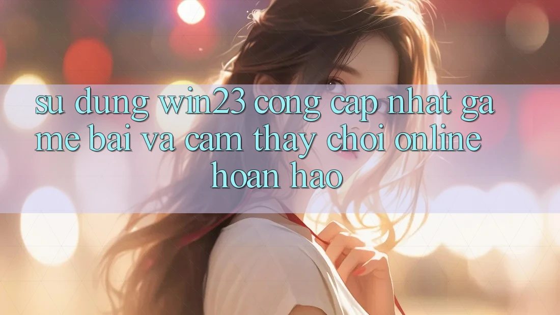 Sử dụng win23 - Cổng Cập Nhật Game Bài Và Cảm thấy Chơi Online Hoàn hảo